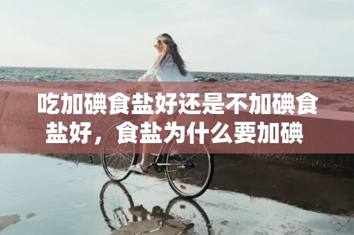 吃加碘食盐好还是不加碘食盐好，食盐为什么要加碘 若何遴选适合的食盐
