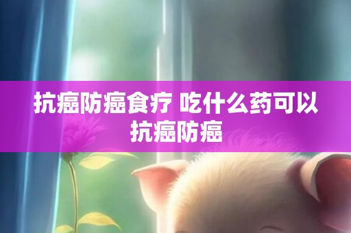 抗癌防癌食疗 吃什么药可以抗癌防癌