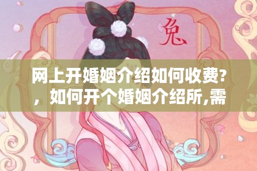 网上开婚姻介绍如何收费?，如何开个婚姻介绍所,需要什么条件呢知乎 我想开个婚姻介绍所怎么开