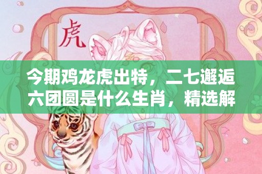 今期鸡龙虎出特，二七邂逅六团圆是什么生肖，精选解释落实