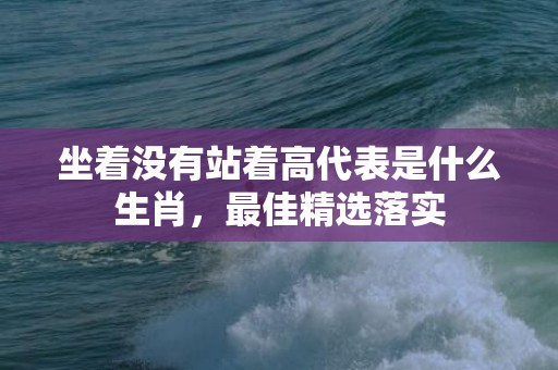 坐着没有站着高代表是什么生肖，最佳精选落实