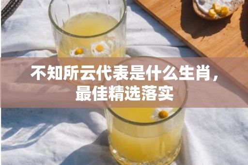 不知所云代表是什么生肖，最佳精选落实