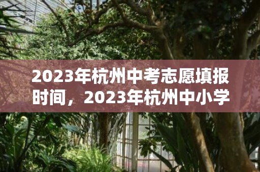2023年杭州中考志愿填报时间，2023年杭州中小学暑假放假时间和期末考试时间