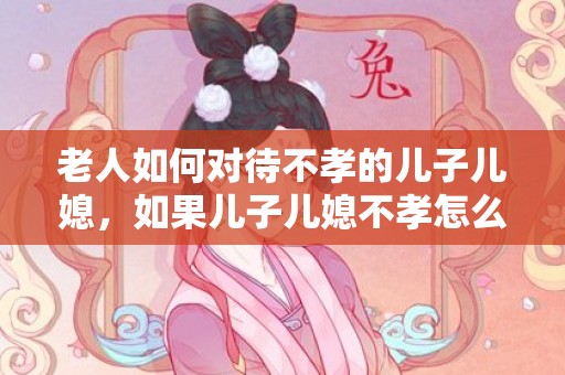 老人如何对待不孝的儿子儿媳，如果儿子儿媳不孝怎么办