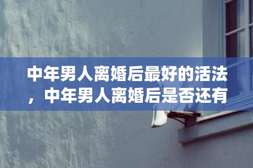 中年男人离婚后最好的活法，中年男人离婚后是否还有复婚的机会(中年男人离婚后再娶的心态)