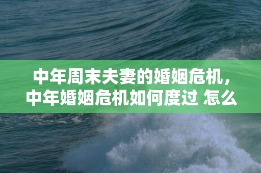 中年周末夫妻的婚姻危机，中年婚姻危机如何度过 怎么度过婚姻危机