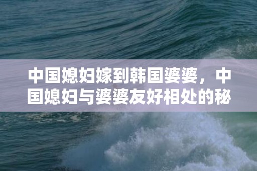 中国媳妇嫁到韩国婆婆，中国媳妇与婆婆友好相处的秘诀 婆媳相处秘诀
