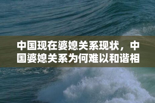 中国现在婆媳关系现状，中国婆媳关系为何难以和谐相处 中国婆媳关系