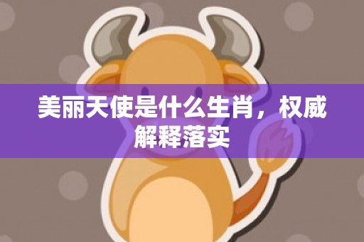 美丽天使是什么生肖，权威解释落实