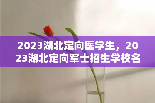 2023湖北定向医学生，2023湖北定向军士招生学校名单及招生计划