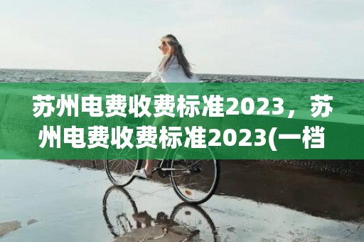 苏州电费收费标准2023，苏州电费收费标准2023(一档二档三档)
