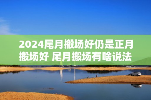 2024尾月搬场好仍是正月搬场好 尾月搬场有啥说法吗