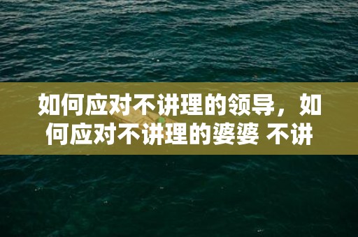 如何应对不讲理的领导，如何应对不讲理的婆婆 不讲理的婆婆怎么对待