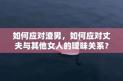 如何应对渣男，如何应对丈夫与其他女人的暧昧关系？怎么结束暧昧关系
