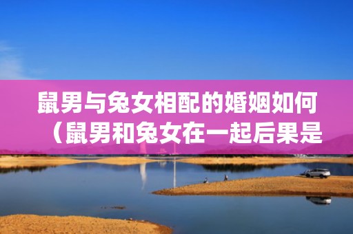 鼠男与兔女相配的婚姻如何（鼠男和兔女在一起后果是什么鼠男和兔女相配吗,财运好吗_...）