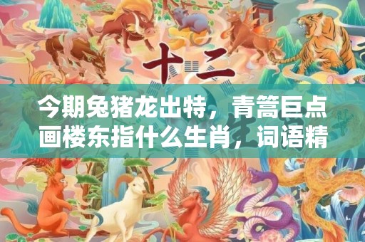 今期兔猪龙出特，青篙巨点画楼东指什么生肖，词语精选落实