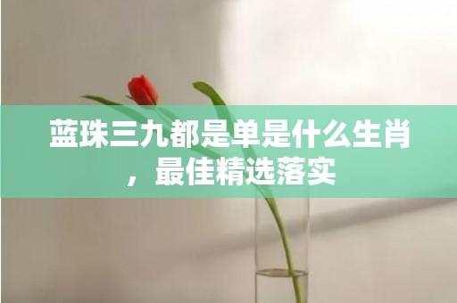 蓝珠三九都是单是什么生肖，最佳精选落实