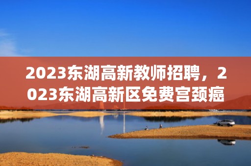 2023东湖高新教师招聘，2023东湖高新区免费宫颈癌筛查地点(时间+地址+电话)