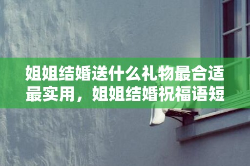 姐姐结婚送什么礼物最合适最实用，姐姐结婚祝福语短语简短精辟句子，祝福语大全简短10个字