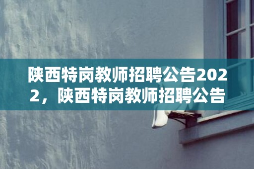 陕西特岗教师招聘公告2022，陕西特岗教师招聘公告2023