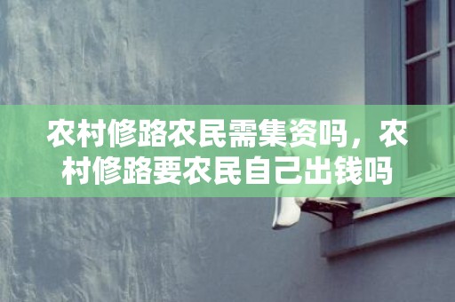 农村修路农民需集资吗，农村修路要农民自己出钱吗