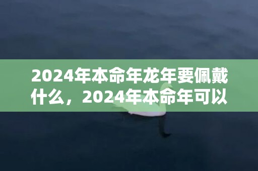 2024年本命年龙年要佩戴什么，2024年本命年可以戴貔貅吗 2024本命年戴貔貅好欠好