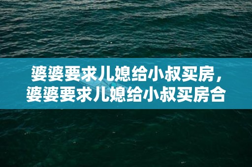 婆婆要求儿媳给小叔买房，婆婆要求儿媳给小叔买房合理吗