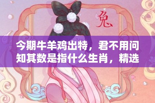 今期牛羊鸡出特，君不用问知其数是指什么生肖，精选解释落实