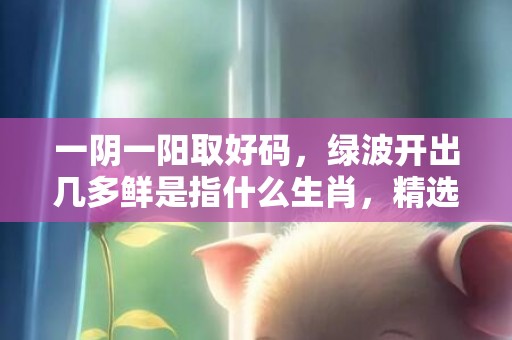 一阴一阳取好码，绿波开出几多鲜是指什么生肖，精选解释落实