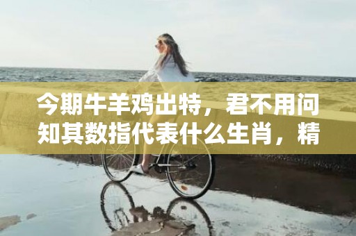 今期牛羊鸡出特，君不用问知其数指代表什么生肖，精选答案落实