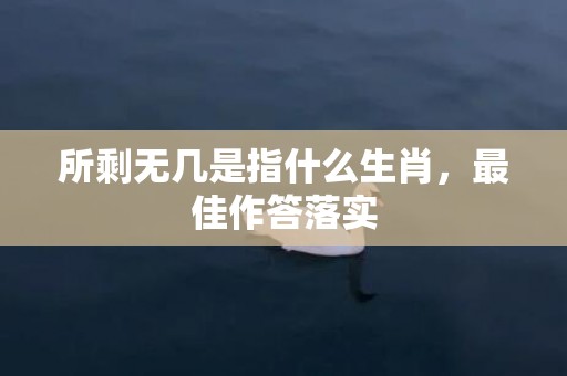 所剩无几是指什么生肖，最佳作答落实