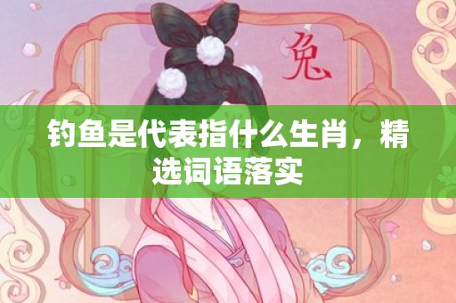 钓鱼是代表指什么生肖，精选词语落实
