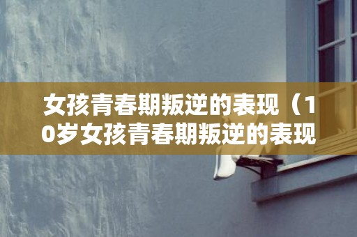 女孩青春期叛逆的表现（10岁女孩青春期叛逆的表现）