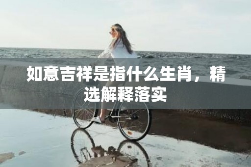 如意吉祥是指什么生肖，精选解释落实