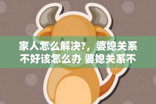 家人怎么解决?，婆媳关系不好该怎么办 婆媳关系不好怎么办