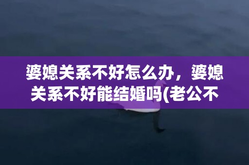 婆媳关系不好怎么办，婆媳关系不好能结婚吗(老公不会处理婆媳关系怎么办)