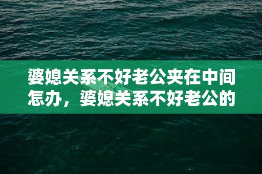 婆媳关系不好老公夹在中间怎办，婆媳关系不好老公的感受？婆媳关系