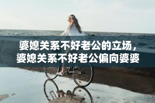 婆媳关系不好老公的立场，婆媳关系不好老公偏向婆婆说说心里话