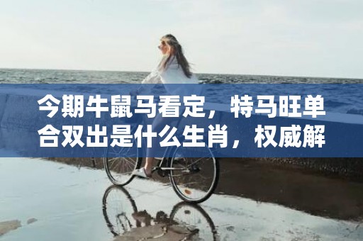 今期牛鼠马看定，特马旺单合双出是什么生肖，权威解释落实