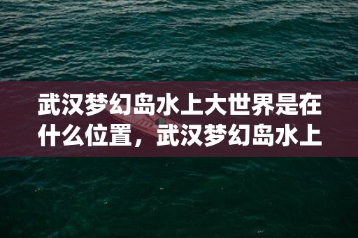 武汉梦幻岛水上大世界是在什么位置，武汉梦幻岛水上大世界怎么样_地址在哪里