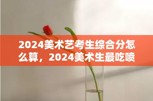 2024美术艺考生综合分怎么算，2024美术生最吃喷鼻的十年夜专业 什么专业将来有成长