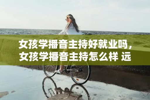 女孩学播音主持好就业吗，女孩学播音主持怎么样 远景好吗