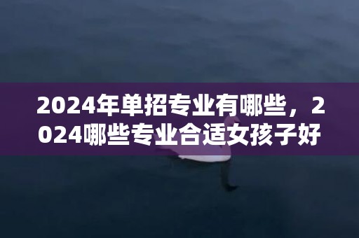 2024年单招专业有哪些，2024哪些专业合适女孩子好就业 学什么成长好