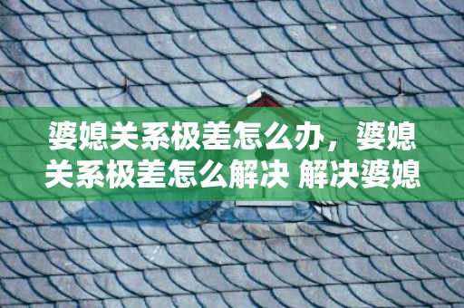 婆媳关系极差怎么办，婆媳关系极差怎么解决 解决婆媳关系的有效方法