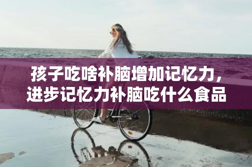 孩子吃啥补脑增加记忆力，进步记忆力补脑吃什么食品 进步记忆力补脑吃什么食品
