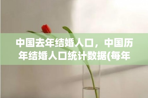 中国去年结婚人口，中国历年结婚人口统计数据(每年结婚人数)