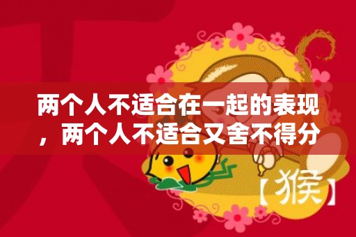 两个人不适合在一起的表现，两个人不适合又舍不得分开 相处很累分开却舍不得