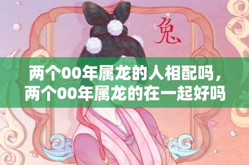 两个00年属龙的人相配吗，两个00年属龙的在一起好吗 2000年属龙人感情状态