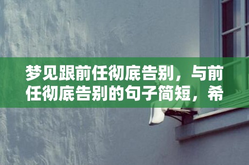 梦见跟前任彻底告别，与前任彻底告别的句子简短，希望前任回来的句子