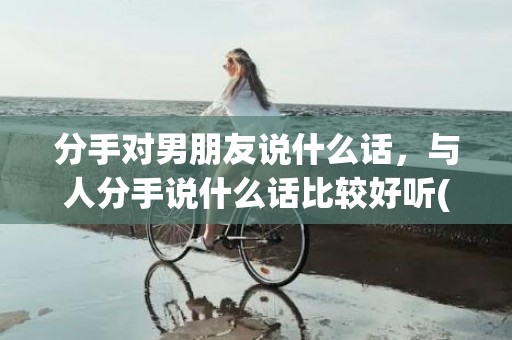 分手对男朋友说什么话，与人分手说什么话比较好听(分手话怎么说好听)